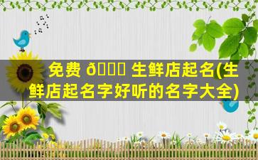 免费 🐞 生鲜店起名(生鲜店起名字好听的名字大全)